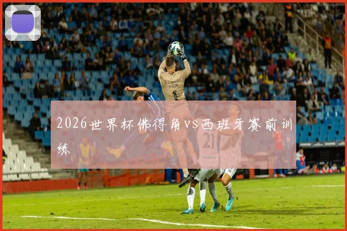 2026世界杯佛得角vs西班牙赛前训练