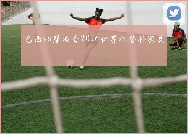 巴西vs摩洛哥2026世界杯替补深度