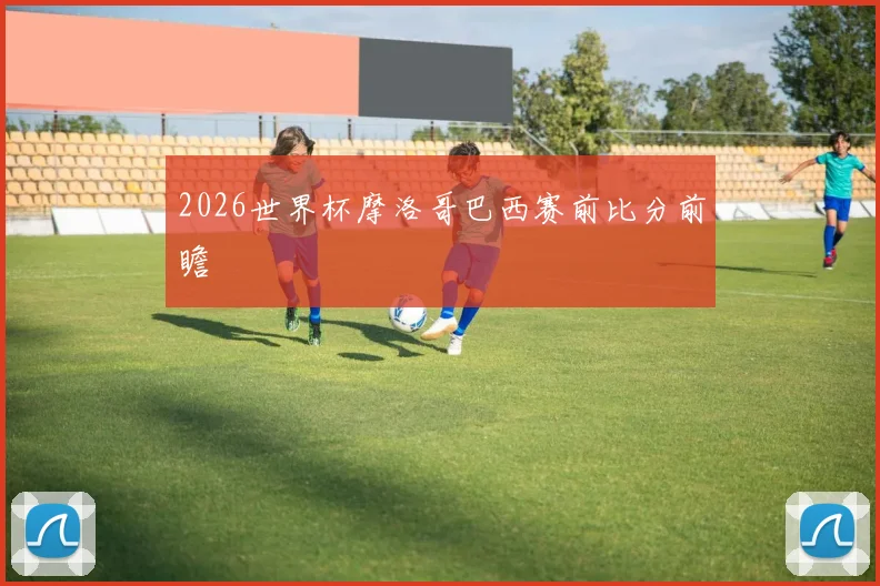 2026世界杯摩洛哥巴西赛前比分前瞻