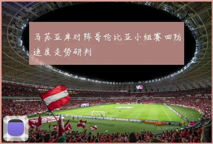 马苏亚库对阵哥伦比亚小组赛回防速度走势研判