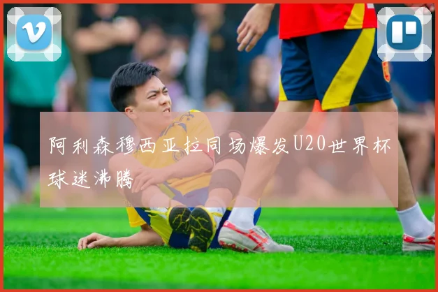 阿利森穆西亚拉同场爆发U20世界杯球迷沸腾