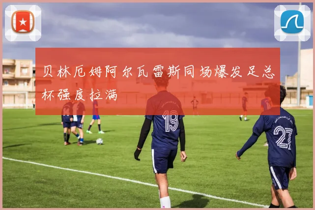 贝林厄姆阿尔瓦雷斯同场爆发足总杯强度拉满