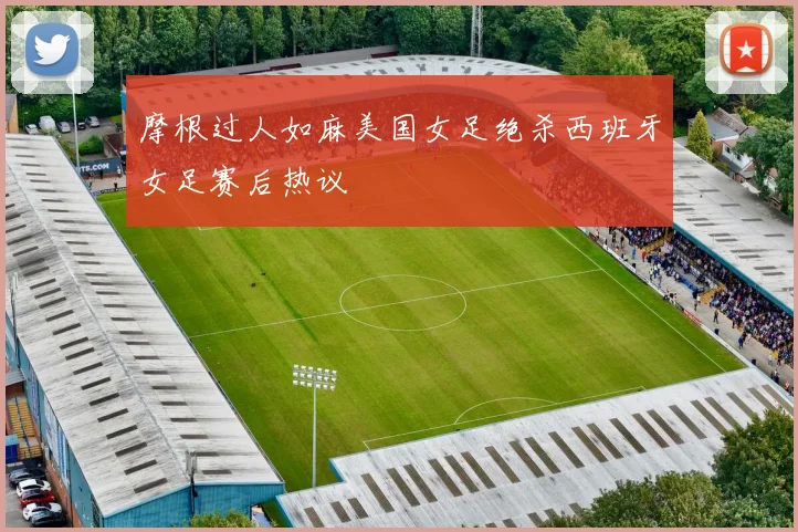 摩根过人如麻美国女足绝杀西班牙女足赛后热议