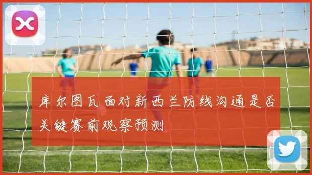 库尔图瓦面对新西兰防线沟通是否关键赛前观察预测