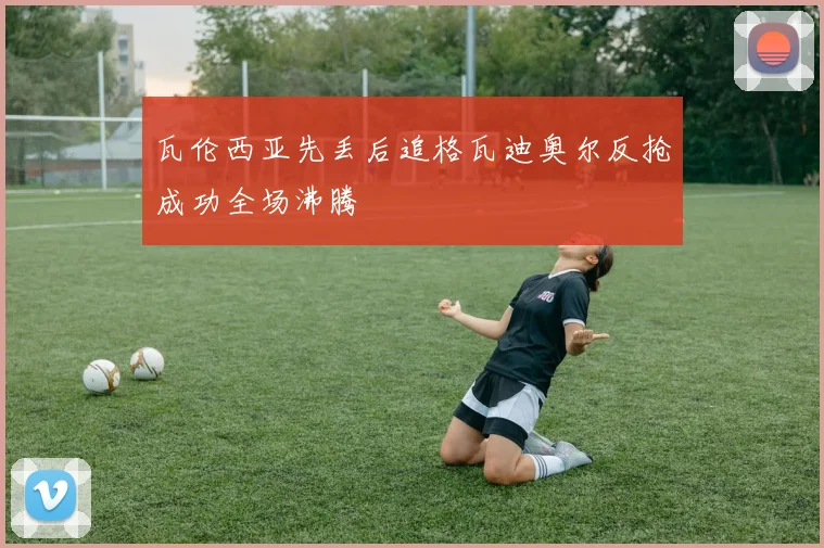 瓦伦西亚先丢后追格瓦迪奥尔反抢成功全场沸腾