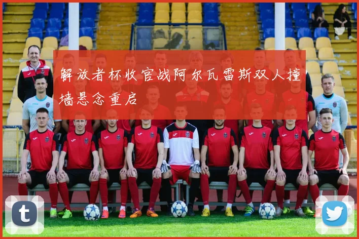 解放者杯收官战阿尔瓦雷斯双人撞墙悬念重启