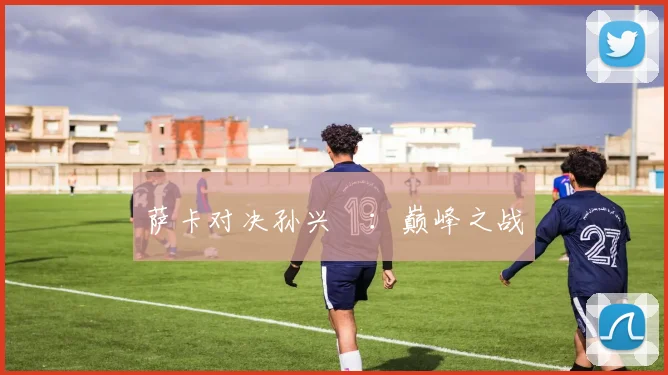 萨卡对决孙兴慜：巅峰之战