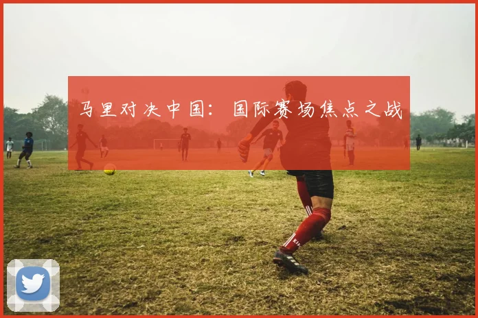 马里对决中国：国际赛场焦点之战