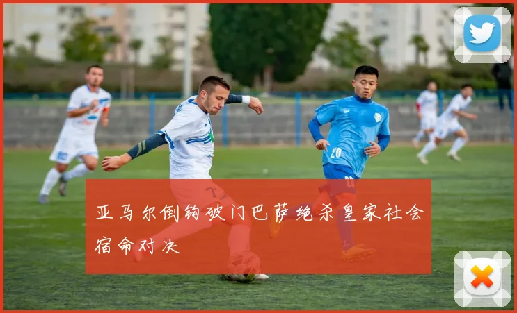 亚马尔倒钩破门巴萨绝杀皇家社会宿命对决