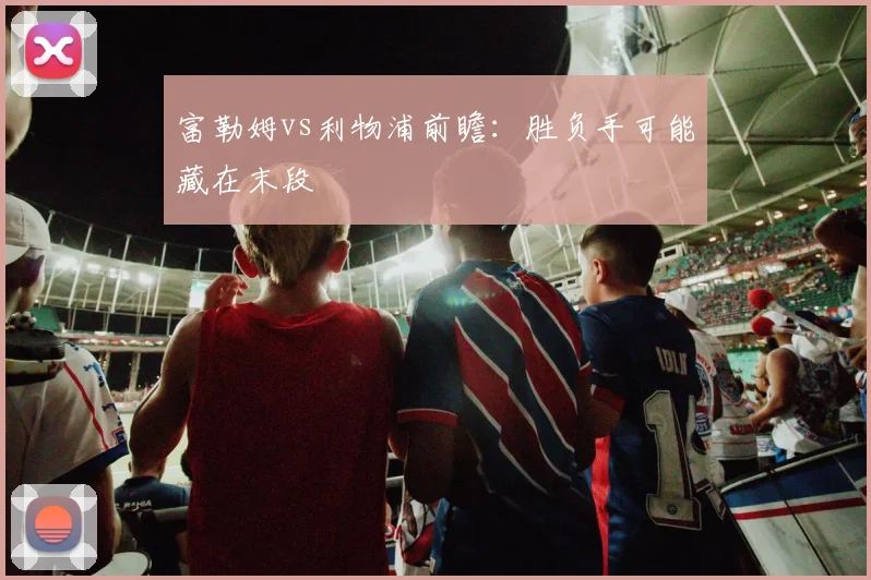 富勒姆vs利物浦前瞻：胜负手可能藏在末段