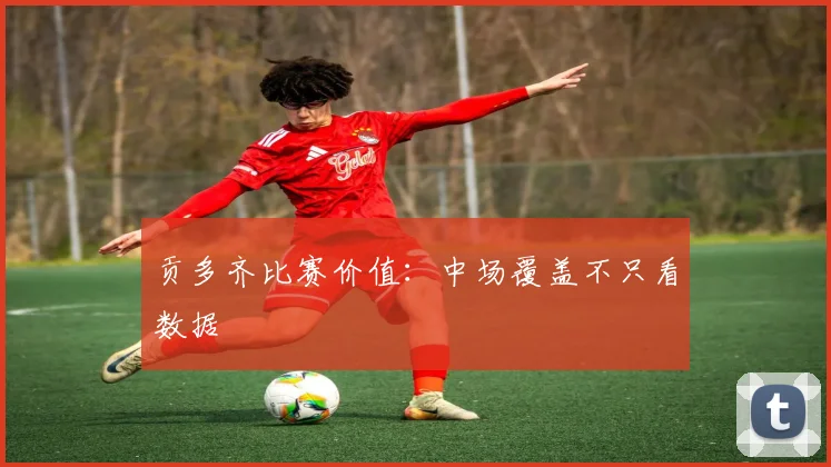 贡多齐比赛价值:中场覆盖不只看数据