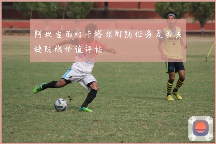 阿坎吉面对卡塔尔盯防任务是否关键防线价值评估