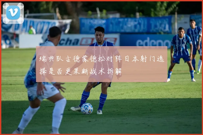 瑞典队古德蒙德松对阵日本射门选择是否更果断战术拆解