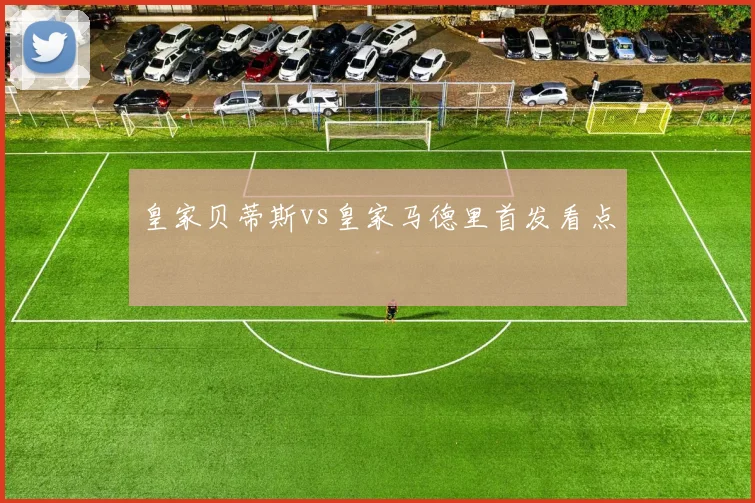 皇家贝蒂斯vs皇家马德里首发看点