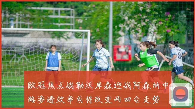 欧冠焦点战勒沃库森迎战阿森纳中路渗透效率或将改变两回合走势