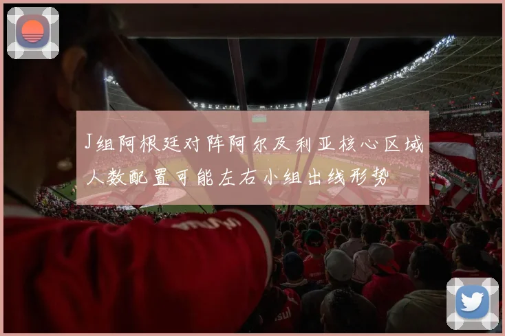 J组阿根廷对阵阿尔及利亚核心区域人数配置可能左右小组出线形势