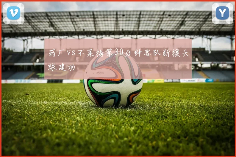 药厂vs不莱梅第30分钟客队新援头球建功