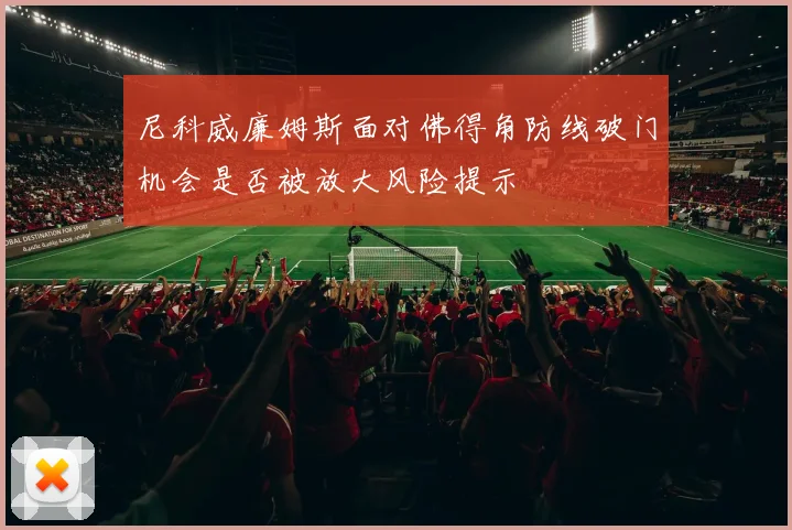 尼科威廉姆斯面对佛得角防线破门机会是否被放大风险提示