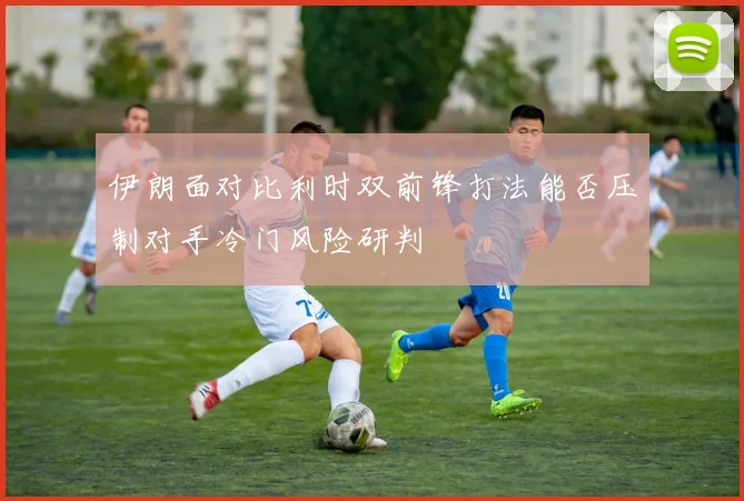 伊朗面对比利时双前锋打法能否压制对手冷门风险研判