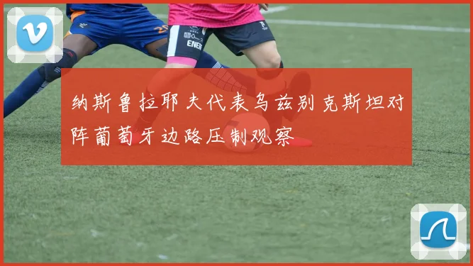 纳斯鲁拉耶夫代表乌兹别克斯坦对阵葡萄牙边路压制观察