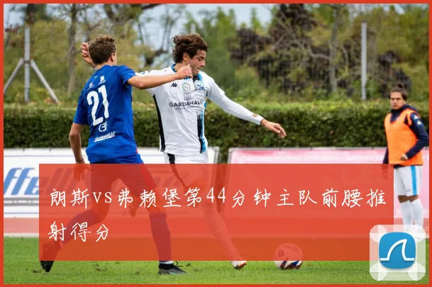 朗斯vs弗赖堡第44分钟主队前腰推射得分