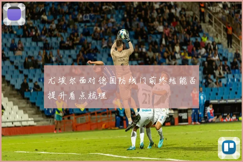 尤埃尔面对德国防线门前终结能否提升看点梳理