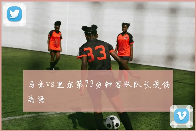 马竞vs里尔第73分钟客队队长受伤离场