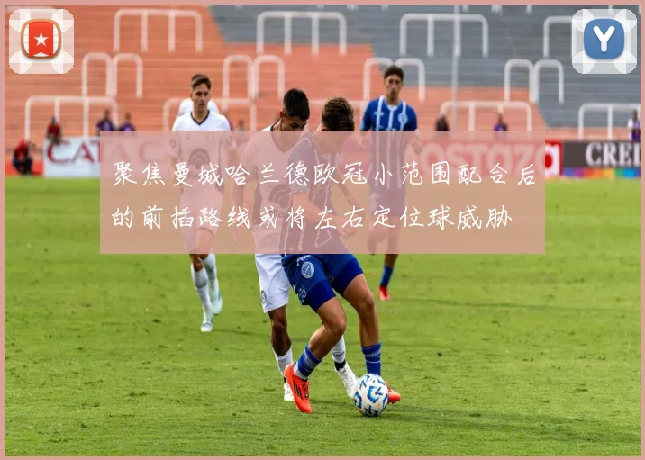 聚焦曼城哈兰德欧冠小范围配合后的前插路线或将左右定位球威胁