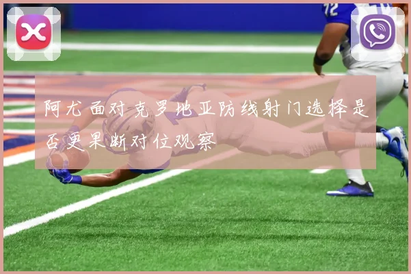 阿尤面对克罗地亚防线射门选择是否更果断对位观察