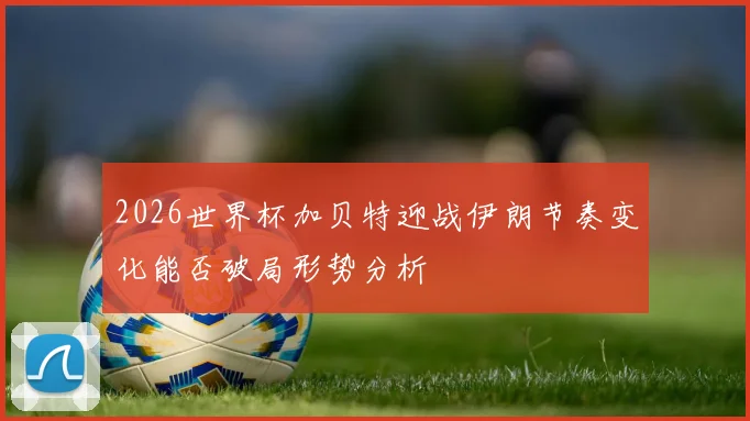 2026世界杯加贝特迎战伊朗节奏变化能否破局形势分析