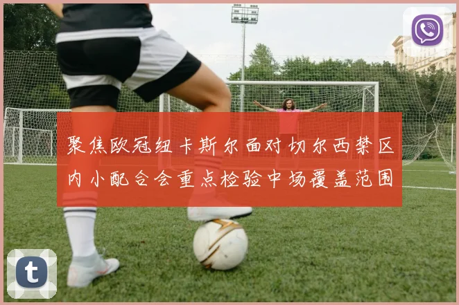 聚焦欧冠纽卡斯尔面对切尔西禁区内小配合会重点检验中场覆盖范围